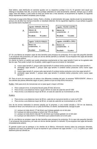 Este tablero, está distribuido en sectores iguales con su respectivo puntaje (1,2,ó 4). El ganador será aquel que
obtenga el resultado más alto, al sumar los puntajes obtenidos en cada lanzamiento; además, siempre que un dardo
caiga, fuera del tablero o justo sobre la línea que divide dos o más sectores, el lanzamiento se repetirá. El siguiente
dibujo representa el tablero empleado para el juego
Terminado el juego entre Manuel, Carlos, Pedro y Andrés, el administrador del juego, decide anular los lanzamientos,
porque uno de ellos hizo trampa al escribir un resultado obtenido. De los siguientes registros, el que señala al jugador
que escribió dicho resultado es:
27. En una fábrica se emplean cajas de diez tamaños para empacar los productos. En la caja más pequeña (tamaño
1) se empacan tres productos y en cada uno de los demás (tamaño 2 a tamaño 10) se empacan tres cajas del tamaño
inmediatamente anterior.
Un cliente ha hecho un pedido que puede empacarse exactamente en tres cajas tamaño 9 pero se ha agotado este
tipo de caja. Para poder cumplir con el pedido, usted sugeriría que se enviaran en reemplazo
A. nueve cajas tamaño 3, porque cada caja tamaño 9 contiene tantos productos como tres cajas tamaño 3
B. veintisiete cajas tamaño 7, porque cada caja tamaño 9 contiene tantos productos como nueve cajas
tamaño 7
C. nueve cajas tamaño 8, porque cada caja tamaño 9 contiene tantos productos como tres cajas tamaño 8
D. veintisiete cajas tamaño 1, porque cada caja tamaño 9 contiene tantos productos como nueve cajas
tamaño 1
28. Para el envío de mercancías vía aérea a las diferentes ciudades del país, la empresa "SERVI-ENVÍA", ofrece a
sus clientes dos planes diferentes según el peso y destino al que se dirija dicha mercancía.
PLAN I: Sólo para envío de mercancías con un peso igual o mayor a 40 kilos
• Para cualquier envío, la empresa llevará gratis 20 kilos del envío.
• Para envíos a una distancia menor o igual a 90 km el costo de cada kilo será $1 800.
• Para envíos a una distancia mayor de 90 km, el costo de cada kilo se incrementará un 25%
PLAN II:
• Para envíos a una distancia menor de 90 km, cada kilo en mercancía tendrá un costo de $1 200.
• Para envíos a una distancia mayor de 90 km, el costo de cada kilo se incrementará en un 35%
Uno de los envíos realizados la semana pasada por la empresa, a una ciudad ubicada a 120 km de distancia,
consistió en llevar una mercancía con un peso de 60 kilos. El cliente, acertadamente, escogió el plan
A. I, porque con éste ahorró 1/7 del dinero que hubiese gastado con el otro plan
B. II, porque con éste se produjo un ahorro del 15% de dinero
C. I, porque con éste ahorró más del 7% del dinero que hubiese gastado con el otro plan
D. II, porque con éste ahorró 1/13 del dinero que cuesta enviarlo con el otro plan
29. En una fábrica se emplean cajas de diez tamaños para empacar los productos. En la caja más pequeña (tamaño
1) se empacan tres productos y en cada uno de los demás (tamaño 2 a tamaño 10) se empacan tres cajas del tamaño
inmediatamente anterior.
El gerente quiere que se entregue a los clientes de la fábrica, información diversa sobre los productos ofrecidos,
exigiendo que haya una gráfica en la que se exprese lo que contienen las cajas tamaño 1, 2 y 3. La gráfica que usted
diseñaría para los clientes es
 