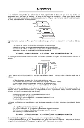 MEDICIÓN
1. Se realizaron unas pruebas con esferas de un metal experimental. Se descubrió que si se deja caer a una
determinada altura una esfera de volumen V se divide en dos esferas de volumen V/2 y luego estas esferas, al caer
desde la misma altura, se dividen en cuatro esferas de volumen V/4 y así sucesivamente. A continuación se muestra
un dibujo que representa la prueba planteada:
Al practicar estas pruebas, se afirma que el número de esferas que se tendrá en el escalón 6 es 64, esto es debido a
que
A. el número de esferas de un escalón determinado es un número par
B. escalón a escalón se duplican las esferas y ésta es la sexta duplicación
C. el número de esferas se obtiene elevando 2 al número del escalón deseado
D. escalón a escalón se aumenta en un número par de esferas
RESPONDA LAS PREGUNTAS 2 A 4 DEACUERDO CON LA SIGUIENTE INFORMACIÓN
Se construyó un cubo formado por cubitos, cada uno de ellos con aristas de longitud una unidad, como se presenta en
el dibujo.
2. Para fijar el cubo construido se coloca una cinta por todos sus bordes. La longitud de la cinta para lograr este fin
debe ser
A. 12 unidades que corresponden al número de aristas del cubo
B. el producto entre 12 unidades y el número de cubitos que conforman el cubo
C. 36 unidades, que corresponden a la longitud de las aristas del cubo
D. las unidades de cinta con las cuales se cubren los bordes de 3 cubitos
3. Al quitar el cubito que aparece sombreado en el dibujo, el volumen de la figura obtenida disminuye una unidad de
volumen, pero su superficie total no cambia. ¿Cómo obtener una figura cuyo volumen sea dos unidades menos que el
del cubo, pero con la misma superficie total de éste?
A. quitando un cubito interior y uno lateral que esté junto a él
B. quitando 2 cubitos de la esquina
C. quitando un cubito de la esquina y uno lateral que esté junto a él
D. quitando 2 cubitos laterales
4. Al quitar los 6 cubitos interiores del cubo, ¿qué cambios se presentan en la figura obtenida en comparación al cubo
inicial?
A. la superficie y el volumen se mantienen iguales
B. la superficie aumenta en 24 unidades cuadradas y el volumen disminuye
C. el volumen disminuye en 6 unidades cúbicas y la superficie aumenta
D. el volumen y la superficie disminuyen
RESPONDA LAS PREGUNTAS 5 A 8 DEACUERDO CON LA SIGUIENTE INFORMACIÓN
En una fábrica de congeladores construyen neveras como la representada en el dibujo.
En el manual de instrucciones de esta nevera se menciona, entre otras cosas, sus medidas y el volumen en litros por
compartimiento, el cual es de 44 litros para el congelador y 176 litros para el conservador.
 