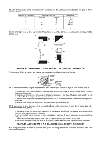 13. En la tabla se proporciona información sobre una secuencia de cuadrados construídos con dos tipos de fichas:
blancas y negras
Número de cuadrado Cantidad de fichas Área total
n Blancas Negras a
1
2
3
4
..
..
1
4
9
18
..
..
2
8
18
32
..
..
4 cm
2
16 cm
2
36 cm
2
64 cm
2
..
..
Si una ficha negra tiene un área equivalente 3/2 a del área de una ficha blanca, es posible que las formas y medidas
de ellas sean
RESPONDA LAS PREGUNTAS 14 Y 15 DE ACUERDO CON LA SIGUIENTE INFORMACIÓN
En el siguiente dibujo se muestra una vista de una escalera construida en un centro comercial
14. Es suficiente conocer la longitud del pasamanos de la baranda para conocer el largo de cada escalón, porque
A. al conocerla, encontramos la altura de la escalera y como se conoce el número de escalones podemos
determinar el valor de x
B. al conocerla, encontramos la longitud de la base de la escalera y con ésta el largo de cada escalón, puesto
que éste es 5/6 de la longitud de la base de la escalera
C. la longitud del largo de la baranda es igual a la altura de la escalera y con esto se determina el largo de los
escalones
D. la razón entre el largo de la baranda y el número de escalones es igual a x
15. Si conocemos el área de la pared no sombreada (2) es posible determinar el largo de un tapete que cubre
exactamente la escalera, porque
A. el área del tapete que se necesita para cubrir la escalera es el cuádruple del área de la pared y con esto
podemos hallar las dimensiones del tapete
B. con el área de la pared podemos conocer el área de un cuadrado de lado x y con esto conocemos el largo
del tapete
C. el área del tapete que se necesita para cubrir la escalera es un duplo del área de la pared
D. el área del tapete es la mitad del área de la pared y con esto podemos hallar las dimensiones del tapete
RESPONDA LAS PREGUNTAS 16 A 18 DE ACUERDOCON LA SIGUIENTE INFORMACIÓN
A un triángulo equilátero de 75cm de perímetro se le quitan tres triángulos también equiláteros de 5cm de lado, como
se muestra en la figura
 
