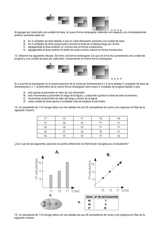 Al agregar por cada lado una unidad de área, la nueva forma rectangular obtenida con respecto a la inmediatamente
anterior aumenta cada vez
A. en 2 unidades de área debido a que en cada dimensión aumenta una unidad de área
B. en 4 unidades de área porque para conocer el área se multiplica largo por ancho
C. agregándole al área anterior un numero par en forma consecutiva
D. agregándole al área anterior el doble de cada numero natural en forma consecutiva
13. Observe los siguientes dibujos. Se tomo una forma rectangular a la que se la ha ido aumentando una unidad de
longitud y una unidad de área por cada lado, conservando la misma forma rectangular.
Si a una forma rectangular en la misma posición de la inicial de dimensiones 5 x 4 se le añaden 2 unidades de área de
dimensiones 2 x 1, el perímetro de la nueva forma rectangular será mayor 2 unidades de longitud debido a que
A. solo aporta al perímetro el valor de una dimensión
B. solo incrementa al perímetro el largo de la figura, y cada lado aporta la mitad de este incremento
C. incrementa el perímetro el valor del largo y ancho de la figura
D. cada unidad de área aporta 2 unidades mas de longitud al perímetro
14. Un estudiante de 11A recoge datos con las edades de sus 25 compañeros de curso y los organiza en filas de la
siguiente manera
¿Con cual de las siguientes opciones se podría diferenciar la información recogida por el estudiante?
15. Un estudiante de 11A recoge datos con las edades de sus 25 compañeros de curso y los organiza en filas de la
siguiente manera
 