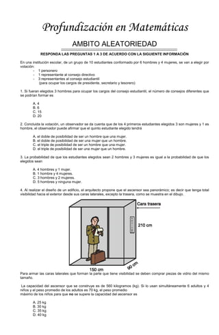 Profundización en Matemáticas
AMBITO ALEATORIEDAD
RESPONDA LAS PREGUNTAS 1 A 3 DE ACUERDO CON LA SIGUIENTE INFORMACIÓN
En una institución escolar, de un grupo de 10 estudiantes conformado por 6 hombres y 4 mujeres, se van a elegir por
votación:
- 1 personero
- 1 representante al consejo directivo
- 3 representantes al consejo estudiantil
(para ocupar los cargos de presidente, secretario y tesorero)
1. Si fueran elegidos 3 hombres para ocupar los cargos del consejo estudiantil, el número de consejos diferentes que
se podrían formar es
A. 4
B. 6
C. 15
D. 20
2. Concluida la votación, un observador se da cuenta que de los 4 primeros estudiantes elegidos 3 son mujeres y 1 es
hombre, el observador puede afirmar que el quinto estudiante elegido tendrá
A. el doble de posibilidad de ser un hombre que una mujer.
B. el doble de posibilidad de ser una mujer que un hombre.
C. el triple de posibilidad de ser un hombre que una mujer.
D. el triple de posibilidad de ser una mujer que un hombre.
3. La probabilidad de que los estudiantes elegidos sean 2 hombres y 3 mujeres es igual a la probabilidad de que los
elegidos sean
A. 4 hombres y 1 mujer.
B. 1 hombre y 4 mujeres.
C. 3 hombres y 2 mujeres.
D. 5 hombres y ninguna mujer.
4. Al realizar el diseño de un edificio, el arquitecto propone que el ascensor sea panorámico; es decir que tenga total
visibilidad hacia el exterior desde sus caras laterales, excepto la trasera, como se muestra en el dibujo.
Para armar las caras laterales que forman la parte que tiene visibilidad se deben comprar piezas de vidrio del mismo
tamaño.
La capacidad del ascensor que se construye es de 560 kilogramos (kg). Si lo usan simultáneamente 6 adultos y 4
niños y el peso promedio de los adultos es 70 kg, el peso promedio
máximo de los niños para que no se supere la capacidad del ascensor es
A. 25 kg
B. 30 kg
C. 35 kg
D. 40 kg
 