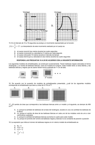 15. En el intervalo de 12 a 16 segundos se produjo un movimiento representado por la función:
15
4
3
)( −= ttf . La interpretación de este movimiento realizado por el cuerpo es
A. el cuerpo recorrió tres metros durante los cuatro segundos
B. el cuerpo incrementó su velocidad en 5 metros por cada segundo
C. el cuerpo retrocedió 15 metros durante el intervalo de tiempo
D. el cuerpo disminuyó su velocidad en dos metros durante los cuatro segundos
RESPONDA LAS PREGUNTAS 16 A 20 DE ACUERDO CON LA SIGUIENTE INFORMACIÓN
Los siguientes modelos de embaldosados, se construyen sucesivamente. Tienen baldosas negras colocadas en forma
rectangular, y un borde de baldosas blancas, como se muestra en la figura. Cada modelo tiene un área distinta, y las
baldosas blancas y negras que se usaron tienen forma cuadrada de 11 cm de lado.
16. De acuerdo con la sucesión de modelos de embaldosados presentada, ¿cuál de los siguientes modelos
corresponde al embaldosado que tiene un área de 6.776 cm
2
?
17. ¿El cambio de área que corresponde a las baldosas blancas entre un modelo y el siguiente, es siempre de 484
cm
2
?
A. sí, porque la cantidad de baldosas de la base del rectángulo, excede en una a la cantidad de baldosas de
la altura
B. no, porque el cambio de área de las baldosas blancas en cada uno de los modelos varía de uno a cien
centímetros cuadrados
C. sí, porque la cantidad de baldosas blancas aumenta en cuatro para cada modelo
D. no, porque el aumento del número de baldosas negras y blancas no es constante de posición a posición
18. La expresión que indica el número de baldosas negras en el n-ésimo modelo de embaldosado es
A. 6n – 4
B. n
2
(2 + n)
C. n (n + 1)
D. 2n
2
1 2
+
1
er
modelo 2
do
modelo 3
er
modelo
. . .
A. B. C. D.
 