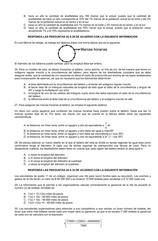 B. hace un año la cantidad de analfabetas era 169 menos que la actual, puesto que la cantidad de
analfabetas de hace un año corresponde al 10% del 1% menos de la población actual en el norte y del 3%
menos de la población actual en el centro y en el sur
C. hace un año la cantidad de analfabetas era 1% menos en el norte y 3% menos en el centro y en el sur
D. hace un año, la cantidad de analfabetas era 70% menor que la actual, puesto que la población crece
anualmente 7% y el 10% representa el analfabetismo
RESPONDA LAS PREGUNTAS 26 A 28 DE ACUERDO CON LA SIGUIENTE INFORMACION
En una fábrica de relojes, se trabaja los tableros sobre una forma básica que es la siguiente:
El diámetro de los tableros puede cambiar, pero su longitud debe ser entera.
26. Para un modelo de reloj, se desea incorporar al tablero, como adorno, un hilo de oro, de tal manera que forme un
octágono regular inscrito a la circunferencia del tablero, pero alguno de los diseñadores considera que se debe
asegurar antes, que la cantidad de oro requerida no eleve el costo de producción por encima de los topes establecidos
para incorporación de adornos, así que es necesario que los fabricantes determinen
A. el área delimitada por la circunferencia del tablero y el borde del octágono regular inscrito
B. el tercer lado de un triángulo isósceles de longitud de lado igual al radio de la circunferencia y ángulo de
45º y luego lo multipliquen por ocho
C. la longitud de uno de los catetos del triángulo cuyos otros dos lados equivalen al radio de la circunferencia
del tablero
D. la diferencia entre el área total de la circunferencia del tablero y el octágono inscrito en ella
27. Para asegurar las marcas horarias al tablero, se emplea el siguiente sistema:
Un disco con varios agujeros que contienen las marcas horarias hace presión sobre el tablero, hasta que las 12
marcas queden fijas en él. Por tanto, los discos con que se cuenta en la fábrica deben tener las siguientes
características
A. la distancia, en línea recta, entre un agujero y otro es equivalente a rπ
6
1
B. la distancia, en línea recta, entre un agujero y otro debe ser igual a r/sen30º
C. la distancia en línea recta, entre un agujero y otro debe ser equivalente a r (cos 30º)
D. la distancia, en línea recta, entre un agujero y otro es equivalente a 2r
2
(1 - cos 30º)
28. Se piensa elaborar un nuevo diseño en el que el tablero del reloj se divida en tantas regiones de igual área como
centímetros tenga el diámetro. A cada una de dichas regiones se sobrepondrá una lámina de color. Para no
desperdiciar material, los diseñadores deben tener en cuenta que cada región del tablero tendrá un área igual a
A. π veces la longitud del diámetro
B. π /4 veces la longitud del diámetro
C. π /4 veces la longitud del diámetro al cuadrado
D. π veces la longitud del diámetro al cuadrado
RESPONDA LAS PREGUNTAS 29 A 32 DE ACUERDO CON LA SIGUIENTE INFORMACIÓN
Los estudiantes de grado 11 de un colegio, organizan una rifa para reunir fondos para su excursión. Los premios y
gastos de la rifa tienen un valor de $ 48 000 000 y se hicieron 10 000 boletas para venderlas a $ 12 000 cada una
29. La información que le permite a los organizadores calcular correctamente la ganancia de la rifa de acuerdo al
número (x) de boletas vendidas es
A. f (x) = 10 (12x) miles de pesos
B. f (x) = 12x - 48 000 miles de pesos
C. f (x) = 10x - 48 000 miles de pesos
D. f (x)= (12x) 10 - 48 000 miles de pesos
30. Los estudiantes organizadores para estimular a sus compañeros a que vendan un buen número de boletas, les
dicen que entre más boletas venda cada uno mayor será su ganancia, ya que si se venden 7 000 boletas la ganancia
de cada uno se calculará con la expresión
( )





 −∗
7000
48000000120007000
x
 