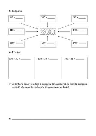 5- Completa.
80 + _____ 100 + _____ 50 + _____
110 + _____ 130 + _____
150 + _____ 90 + _____ 145 + _____
6- Efectua:
120 + 20 = _______ 125 + 24 = ______ 149 - 25 = ______
7- A senhora Rosa foi à loja e comprou 80 sabonetes. O marido comprou
mais 40. Com quantos sabonetes ficou a senhora Rosa?
R: ____________________________________________________