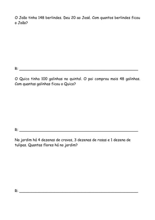 O João tinha 148 berlindes. Deu 20 ao José. Com quantos berlindes ficou
o João?
R: ____________________________________________________
O Quico tinha 100 galinhas no quintal. O pai comprou mais 48 galinhas.
Com quantas galinhas ficou o Quico?
R: ____________________________________________________
No jardim há 4 dezenas de cravos, 3 dezenas de rosas e 1 dezena de
tulipas. Quantas flores há no jardim?
R: ____________________________________________________