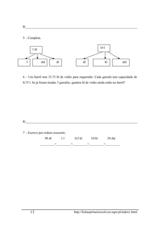R:_____________________________________________________________________
5 – Completa.
6 – Um barril tem 33,75 hl de vinho para engarrafar. Cada garrafa tem capacidade de
0,75 l. Se já foram tiradas 3 garrafas, quantos hl de vinho ainda estão no barril?
R:_____________________________________________________________________
7 – Escreve por ordem crescente.
90 dl 1 l 0,5 kl 10 hl 30 dal
_________<_________<_________<_________<_________
2 http://fichasprimeirociclo.no.sapo.pt/index1.html
l
1 hl
dal dl
10 l
dalkldl
 