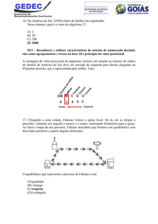 16- Na América do Sul, 42490 clubes de futebol são registrados.
Nesse número, qual é o valor do algarismo 2?
A) 2
B) 20
C) 200
D) 2000
D13 – Reconhecer e utilizar características do sistema de numeração decimal,
tais como agrupamentos e trocas na base 10 e princípio do valor posicional.
A contagem do valor posicional do algarismo 2(dois), em relação ao número de clubes
de futebol da América do Sul deve ser iniciada da esquerda para direita chegando na
4ª(quarta) posição, que é representada pela milhar. Veja:
17- Chegando a uma cidade, Fabiano visitou a igreja local. De lá, ele se dirigiu à
pracinha, visitando em seguida o museu e o teatro, retornando finalmente para a igreja.
Ao fazer o mapa do seu percurso, Fabiano descobriu que formava um quadrilátero com
dois lados paralelos e quatro ângulos diferentes.
O quadrilátero que representa o percurso de Fabiano é um:
(A)quadrado
(B) losango
(C)trapézio
(D)) retângulo
 