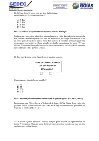 20- Silvana ficou 72 horas com um livro da biblioteca.
Quantos dias ela ficou com esse livro?
A) 3 dias
B) 5 dias
C) 6 dias
D) 9 dias
D8 – Estabelecer relações entre unidades de medida de tempo.
Inicialmente é necessário identificar quantas horas tem 1 dia. Sabendo então que um dia
tem 24 horas, basta multiplicar cada uma das alternativas, até chegar à quantidade exata
de horas que Silvana ficou com o livro. Esta solução é considera metodologicamente
como acerto por tentativas. Outra solução, é, dividir a quantidade de horas (72) que
Silvana ficou com o livro pelo número de horas equivalente a um dia (24). O resultado
dessa operação será o gabarito (3 dias).
21- Em suas férias na praia, Eduarda viu o seguinte anúncio:
Quantos desses lotes já foram vendidos?
A) 40
B) 75
C) 250
D) 275
D26 – Resolver problema envolvendo noções de porcentagem (25%, 50%, 100%).
Basta pensar que 25% refere-se a ¼ do total de lotes (100%). Diante desse raciocínio
podemos dividir a quantidades de lotes (300) por 4, logo encontraremos a quantidade de
lotes que já foram vendidos (75).
22- A escola “Quatro Estações” realizou eleições para escolher os representantes de
turma. A professora Mara, da turma do terceiro ano, registrou os votos de cada um dos
candidatos no gráfico abaixo:
 