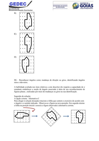 B)
C)
D)
D6 – Reconhecer ângulos como mudança de direção ou giros, identificando ângulos
retos e não-retos.
A habilidade avaliada nos itens relativos a este descritor diz respeito a capacidade de o
estudante estabelecer a noção de ângulo associada à ideia de seu reconhecimento de
figuras planas , realizadas por meio de mudanças ou giros na sua identificação.
Sugestão de solução:
A opção correta: Alternativa C
Para chegar à solução desejada rotacione a folha que contem o exercício de acordo com
o ângulo e o sentido indicado. Observa-se a figura na nova posição. Em seguida retorne
a folha na posição inicial e associe a figura observada à alternativa correta.
 