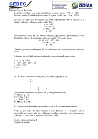 Dividindo o resultado pelo número de lados do hexágono temos: 720º : 6 = 120º.
Portanto, o valor de cada ângulo interno do hexágono regular é de 120º (c = 120o
).
Aplicando a propriedade dos ângulos adjacentes suplementares entre o hexágono e o
trapézio retângulo poderemos achar o valor de e:
c + e = 180º
e = 180º – c
e = 180º – 120º
e = 60º
Para acharmos o valor de d no trapézio retângulo, aplicaremos a propriedade da soma
dos ângulos internos de um paralelogramo ser igual a 360º. Assim temos:
d + 60º + 90º + 90º = 360º
d = 360º – 240º
d = 120º
Sabendo que um quadrado possui 90º em cada um de seus ângulos internos, temos que
h = 90º.
Aplicando a propriedade da soma dos ângulos externos dos polígonos, temos:
α + c + d + h = 360º
α +120º + 120º + 90º = 360º
α = 360º – 330º
α = 30º
04 – No plano cartesiano, abaixo, estão assinalados os pontos P e Q.
Quais são as coordenadas dos pontos P e Q nesse plano cartesiano?
A) P (1,1) e Q (1,1)
B) P (1,0) e Q (0,1)
C) P (0,1) e Q (0,1)
D) P (0,1) e Q (1,0)
D9 – Interpretar informações apresentadas por meio de coordenadas cartesianas.
Avalia-se, por meio de itens relativos a este descritor, se o estudante tem a
capacidade de compreender que cada ponto no plano cartesiano representa um par
ordenado, e vice-versa, a partir das informações dadas.
Opção correta: Alternativa D
Sugestão de solução:
 