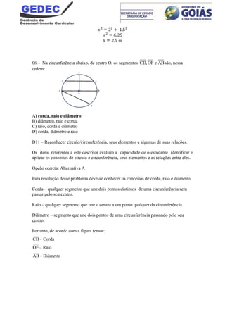 m
06 – Na circunferência abaixo, de centro O, os segmentos CD,OF e ABsão, nessa
ordem:
A) corda, raio e diâmetro
B) diâmetro, raio e corda
C) raio, corda e diâmetro
D) corda, diâmetro e raio
D11 – Reconhecer círculo/circunferência, seus elementos e algumas de suas relações.
Os itens referentes a este descritor avaliam a capacidade de o estudante identificar e
aplicar os conceitos de círculo e circunferência, seus elementos e as relações entre eles.
Opção correta: Alternativa A
Para resolução desse problema deve-se conhecer os conceitos de corda, raio e diâmetro.
Corda – qualquer segmento que une dois pontos distintos de uma circunferência sem
passar pelo seu centro.
Raio – qualquer segmento que une o centro a um ponto qualquer da circunferência.
Diâmetro – segmento que une dois pontos de uma circunferência passando pelo seu
centro.
Portanto, de acordo com a figura temos:
____
CD– Corda
____
OF – Raio
____
AB– Diâmetro
 