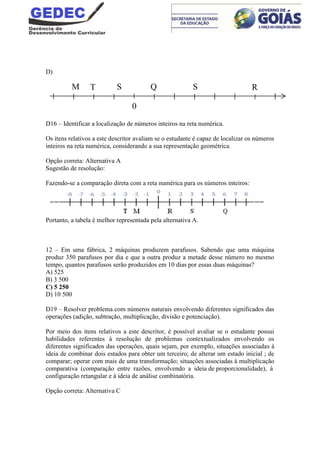 D)
D16 – Identificar a localização de números inteiros na reta numérica.
Os itens relativos a este descritor avaliam se o estudante é capaz de localizar os números
inteiros na reta numérica, considerando a sua representação geométrica.
Opção correta: Alternativa A
Sugestão de resolução:
Fazendo-se a comparação direta com a reta numérica para os números inteiros:
Portanto, a tabela é melhor representada pela alternativa A.
12 – Em uma fábrica, 2 máquinas produzem parafusos. Sabendo que uma máquina
produz 350 parafusos por dia e que a outra produz a metade desse número no mesmo
tempo, quantos parafusos serão produzidos em 10 dias por essas duas máquinas?
A) 525
B) 3 500
C) 5 250
D) 10 500
D19 – Resolver problema com números naturais envolvendo diferentes significados das
operações (adição, subtração, multiplicação, divisão e potenciação).
Por meio dos itens relativos a este descritor, é possível avaliar se o estudante possui
habilidades referentes à resolução de problemas contextualizados envolvendo os
diferentes significados das operações, quais sejam, por exemplo, situações associadas à
ideia de combinar dois estados para obter um terceiro; de alterar um estado inicial ; de
comparar; operar com mais de uma transformação; situações associadas à multiplicação
comparativa (comparação entre razões, envolvendo a ideia de proporcionalidade), à
configuração retangular e à ideia de análise combinatória.
Opção correta: Alternativa C
T Q S RM S
0
 