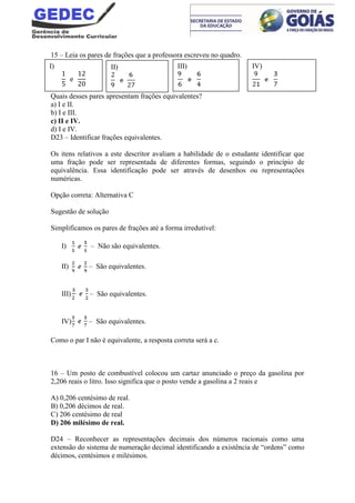 15 – Leia os pares de frações que a professora escreveu no quadro.
Quais desses pares apresentam frações equivalentes?
a) I e II.
b) I e III.
c) II e IV.
d) I e IV.
D23 – Identificar frações equivalentes.
Os itens relativos a este descritor avaliam a habilidade de o estudante identificar que
uma fração pode ser representada de diferentes formas, seguindo o princípio de
equivalência. Essa identificação pode ser através de desenhos ou representações
numéricas.
Opção correta: Alternativa C
Sugestão de solução
Simplificamos os pares de frações até a forma irredutível:
I) – Não são equivalentes.
II) – São equivalentes.
III) – São equivalentes.
IV) – São equivalentes.
Como o par I não é equivalente, a resposta correta será a c.
16 – Um posto de combustível colocou um cartaz anunciado o preço da gasolina por
2,206 reais o litro. Isso significa que o posto vende a gasolina a 2 reais e
A) 0,206 centésimo de real.
B) 0,206 décimos de real.
C) 206 centésimo de real
D) 206 milésimo de real.
D24 – Reconhecer as representações decimais dos números racionais como uma
extensão do sistema de numeração decimal identificando a existência de “ordens” como
décimos, centésimos e milésimos.
I) II) III) IV)
 