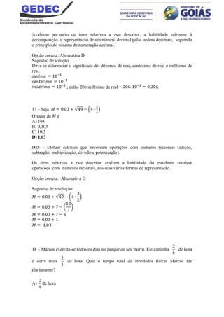 Avalia-se, por meio de itens relativos a este descritor, a habilidade referente à
decomposição e representação de um número decimal pelas ordens decimais, seguindo
o princípio do sistema de numeração decimal.
Opção correta: Alternativa D
Sugestão de solução
Deve-se diferenciar o significado de: décimos de real, centésimo de real e milésimo de
real.
, então 206 milésimo de real = .
17 – Seja
O valor de é
A) 103
B) 0,103
C) 10,3
D) 1,03
D25 – Efetuar cálculos que envolvam operações com números racionais (adição,
subtração, multiplicação, divisão e potenciação).
Os itens relativos a este descritor avaliam a habilidade do estudante resolver
operações com números racionais, nas suas várias formas de representação.
Opção correta: Alternativa D
Sugestão de resolução:
18 – Marcos exercita-se todos os dias no parque de seu bairro. Ele caminha
2
6
de hora
e corre mais
2
3
de hora. Qual o tempo total de atividades físicas Marcos faz
diariamente?
A)
2
9
de hora
 