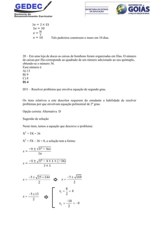 3
Três pedreiros constroem o muro em 10 dias.
20 – Em uma loja de doces as caixas de bombons foram organizadas em filas. O número
de caixas por fila corresponde ao quadrado de um número adicionado ao seu quíntuplo,
obtendo-se o número 36.
Esse número é
A) 13
B) 9
C) 8
D) 4
D31 – Resolver problema que envolva equação de segundo grau.
Os itens relativos a este descritor requerem do estudante a habilidade de resolver
problemas por que envolvam equação polinomial de 2º grau.
Opção correta: Alternativa D
Sugestão de solução
Neste item, temos a equação que descreve o problema:
X2
+ 5X = 36
X2
+ 5X – 36 = 0, a solução tem a forma:
 