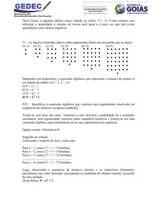 Desta forma a equação admite como solução as raízes -9 e +4. Como estamos nos
referindo a quantidade o número de caixas será igual a 4 uma vez que não existe
quantidades com valores negativos.
21 – As figuras mostradas abaixo estão organizadas dentro de um padrão que se repete.
(n=1) (n=2) (n=3) (n=4) (n=5) (n=6)
Mantendo esta disposição, a expressão algébrica que representa o número de pontos N
em função da ordem n (n = 1, 2, ...) é
a) N = n + 1
b) N = n2
– 1
c) N = 2n + 1
d) N = n2
+ 1
D32 – Identificar a expressão algébrica que expressa uma regularidade observada em
seqüências de números ou figuras (padrões).
Avalia-se, por meio dos itens referentes a este descritor, a habilidade de o estudante
reconhecer uma regularidade expressa numa sequência numérica e traduzi-la em uma
expressão algébrica que transformará em lei que representará tal sequência.
Opção correta: Alternativa D
Sugestão de solução
Analisando o suporte do item, vemos que:
Para n = 1, temos 12
+ 1 = 2 bolinhas;
Para n = 2, temos 22
+ 1 = 5 bolinhas;
Para n = 3, temos 32
+ 1 = 10 bolinhas;
..............................................................
Para n = 6, temos 62
+ 1 = 37 bolinhas;
Logo, observando a sequência de números naturais e as respectivas ilustrações,
percebemos que cada ilustração corresponde ao quadrado do número natural, acrescido
de uma unidade.
Desta forma: N = n2
+ 1
 