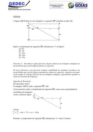 ITEM 06
A figura ABCD abaixo é um retângulo e o segmento é paralelo ao lado AD.
Qual é o comprimento do segmento , indicado por “x” na figura?
A) 5m
B) 7m
C) 11m
D) 12m
E) 17m
Descritor 2 – Reconhecer aplicações das relações métricas do triângulo retângulo em
um problema que envolva figuras planas ou espaciais.
Os itens referentes a este descritor avaliam a habilidade do estudante reconhecer em
um problema que envolva figuras geométricas planas ou espaciais, situações nas quais
serão usadas as relações métricas de um triângulo retângulo, especialmente quando se
tratar do Teorema de Pitágoras.
Sugestão de Resolução:
Do enunciado, temos:
O retângulo ABCD, onde o segmento ∕∕ AD.
Como queremos saber o comprimento do segmento , vamos usar a propriedade da
semelhança de triângulos.
Assim, conforme figura:
Temos:
→ →
Portanto, o comprimento do segmento , indicado por “x” mede 12 metros.
 