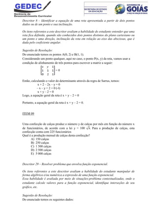 Descritor 8 – Identificar a equação de uma reta apresentada a partir de dois pontos
dados ou de um ponto e sua inclinação.
Os itens referentes a este descritor avaliam a habilidade do estudante entender que uma
reta fica definida, quando são conhecidos dois pontos distintos do plano cartesiano ou
um ponto e uma direção, inclinação da reta em relação ao eixo das abscissas, que é
dada pelo coeficiente angular.
Sugestão de Resolução:
Do enunciado temos os pontos A(0, 2) e B(1, 1).
Considerando um ponto qualquer, aqui no caso, o ponto P(x, y) da reta, vamos usar a
condição de alinhamento de três pontos para escrever a matriz a seguir:
= 0
Então, calculando o valor do determinante através da regra de Sarrus, temos:
x + 2 – 2x – y = 0
– x – y + 2 = 0 (-l)
x + y – 2 = 0
Logo, a equação geral da reta é x + y – 2 = 0
Portanto, a equação geral da reta é x + y – 2 = 0.
ITEM 09
Uma confecção de calças produz o número y de calças por mês em função do número x
de funcionários, de acordo com a lei y = 100 . Para a produção de calças, esta
confecção conta com 225 funcionários
Qual é a produção mensal de calças desta confecção?
A) 150 calças
B) 250 calças
C) 1 500 calças
D) 2 500 calças
E) 5 000 calças
Descritor 29 – Resolver problema que envolva função exponencial.
Os itens referentes a este descritor avaliam a habilidade do estudante manipular de
forma algébrica e/ou numérica a expressão de uma função exponencial.
Essa habilidade é avaliada por meio de situações-problema contextualizadas, onde o
estudante calcule valores para a função exponencial, identifique interseções de seu
gráfico, etc.
Sugestão de Resolução:
Do enunciado temos os seguintes dados:
 