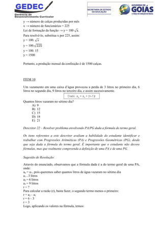 y → número de calças produzidas por mês
x → número de funcionários = 225
Lei de formação da função → y = 100 .
Para resolvê-lo, substitua x por 225, assim:
y = 100.
y = 100.
y = 100. 15
y = 1500
Portanto, a produção mensal da confecção é de 1500 calças.
ITEM 10
Um vazamento em uma caixa d’água provocou a perda de 3 litros no primeiro dia, 6
litros no segundo dia, 9 litros no terceiro dia, e assim sucessivamente.
Quantos litros vazaram no sétimo dia?
A) 9
B) 12
C) 15
D) 18
E) 21
Descritor 22 – Resolver problema envolvendo PA/PG dada a fórmula do termo geral.
Os itens referentes a este descritor avaliam a habilidade do estudante identificar e
trabalhar com Progressões Aritméticas (PA) e Progressões Geométricas (PG), desde
que seja dada a fórmula do termo geral. É importante que o estudante não decore
fórmulas, mas que realmente compreenda a definição de uma PA e de uma PG.
Sugestão de Resolução:
Através do enunciado, observamos que a fórmula dada é a do termo geral de uma PA,
onde:
an = a7 , pois queremos saber quantos litros de água vazaram no sétimo dia
a1 = 3 litros
a2 = 6 litros
a3 = 9 litros
r = ?
Para calcular a razão (r), basta fazer, o segundo termo menos o primeiro:
r = a2 – a1
r = 6 – 3
r = 3
Logo, aplicando os valores na fórmula, temos:
 