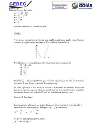 an = a1 + (n – 1) r
a7 = 3 + (7 – 1)3
a7 = 3 + 6 . 3
a7 = 3+ 18
a7 = 21
Portanto, no sétimo dia vazaram 21 litros.
ITEM 11
A professora Mônica fez o gráfico de uma função quadrática no quadro negro. Mas um
estudante sem querer apagou uma parte dele, conforme figura abaixo.
Nessa função, as coordenadas do ponto mínimo que foram apagadas são
A) (3/2, -1/4)
B) (3/2, ¼)
C) (3, 2)
D) (2, 3)
E) (5, 3)
Descritor 25 – Resolver problemas que envolvam os pontos de máximo ou de mínimo
no gráfico de uma função polinomial do segundo grau.
Os itens referentes a este descritor avaliam a habilidade do estudante reconhecer
quando se trata de um ponto máximo e quando se trata de um ponto mínimo no gráfico
de uma função cuja expressão algébrica é um polinômio de segundo grau.
Sugestão de Resolução:
Como queremos saber quais são as coordenadas do ponto mínimo devemos calcular o
valor do vértice da função que é dado por V =( xv , yv), onde temos:
2
v
b
x
a
  e
4
vy
a

 
Do gráfico da função quadrática temos:
(0, 2) → x = 0 e y = 2
 