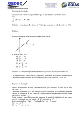 Sugestão de Resolução:
De acordo com o enunciado percebemos que no mês de abril nasceram 6 alunos.
Daí,
6
100 0,24 100 24%
25
   
Portanto, a porcentagem dos alunos da 3a
série que nasceram no mês de abril é de 24%.
ITEM 14
Mateus representou uma reta no plano cartesiano abaixo.
A equação dessa reta é
A) y = - x + 1
B) y = - x – 1
C) y = x – 1
D) y = x – 1
E) y = x + 1
Descritor 7 – Interpretar geometricamente os coeficientes da equação de uma reta.
Os itens referentes a este descritor avaliam a habilidade do estudante reconhecer os
coeficientes angular e linear da equação da reta na forma reduzida, y = mx + n.
Sugestão de Resolução:
Através do enunciado do item verificamos que o gráfico se trata de uma função afim
f(x) = ax + b.
Neste caso o estudante deve perceber que o coeficiente linear b (termo independente) é
o ponto de intersecção da reta com o eixo y (ordenada). Como a reta intercepta o eixo y
no ponto -1, temos b = -1.
Sendo o termo a o coeficiente angular (tangente do ângulo de inclinação da reta com o
eixo x), verificando que este ângulo é de 45o
temos que tg 45o
= 1.
Logo, substituindo a = 1 e b = -1 na função f(x) = ax + b, temos:
f(x) = 1.x + (- 1)
f(x) = x – 1 → y = x – 1.
 