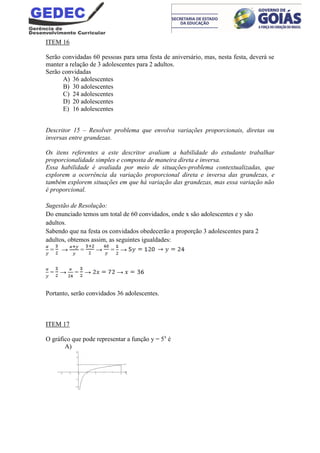 ITEM 16
Serão convidadas 60 pessoas para uma festa de aniversário, mas, nesta festa, deverá se
manter a relação de 3 adolescentes para 2 adultos.
Serão convidadas
A) 36 adolescentes
B) 30 adolescentes
C) 24 adolescentes
D) 20 adolescentes
E) 16 adolescentes
Descritor 15 – Resolver problema que envolva variações proporcionais, diretas ou
inversas entre grandezas.
Os itens referentes a este descritor avaliam a habilidade do estudante trabalhar
proporcionalidade simples e composta de maneira direta e inversa.
Essa habilidade é avaliada por meio de situações-problema contextualizadas, que
explorem a ocorrência da variação proporcional direta e inversa das grandezas, e
também explorem situações em que há variação das grandezas, mas essa variação não
é proporcional.
Sugestão de Resolução:
Do enunciado temos um total de 60 convidados, onde x são adolescentes e y são
adultos.
Sabendo que na festa os convidados obedecerão a proporção 3 adolescentes para 2
adultos, obtemos assim, as seguintes igualdades:
= → = → = →
= → = → →
Portanto, serão convidados 36 adolescentes.
ITEM 17
O gráfico que pode representar a função y = 5x
é
A)
 