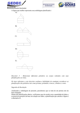 A figura que melhor representa essa embalagem planificada é
A)
B)
C)
D)
E)
Descritor 3 – Relacionar diferentes poliedros ou corpos redondos com suas
planificações ou vistas.
Os itens referentes a este descritor avaliam a habilidade do estudante reconhecer as
planificações dos poliedros tais como prismas, pirâmides, troncos, cilindros e cones.
Sugestão de Resolução:
Analisando a embalagem do presente, percebemos que se trata de um prisma reto de
base triangular.
Diante das planificações abaixo, verificamos que de acordo com a quantidade de lados e
as possíveis posições da base em relação aos lados, a planificação que satisfaz a figura é
a alternativa E.
 