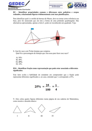 D2 – Identificar propriedades comuns e diferenças entre poliedros e corpos
redondos, relacionando figuras tridimensionais com suas planificações.
Para identificar qual é o molde da barraca de Mauro, deve-se tomar como referência sua
base, pois foi anunciado que ela tem a forma de uma pirâmide quadrangular. Das
alternativas apresentadas, apenas a letra C, pode ser reconhecido um quadrado. Veja:
8- Ana fez suco com ¼ das laranjas que comprou.
Qual foi a porcentagem de laranjas que Ana usou para fazer esse suco?
A) 50%
B) 40%
C) 25%
D) 10%
D24 – Identificar fração como representação que pode estar associada a diferentes
significados.
Este item avalia a habilidade do estudante em compreender que a fração pode
representar diferentes significados e, no caso, entender que ¼ corresponde a 25%.
9- Alex colou quatro figuras diferentes numa página de seu caderno de Matemática,
como mostra o desenho abaixo:
I II III IV
 