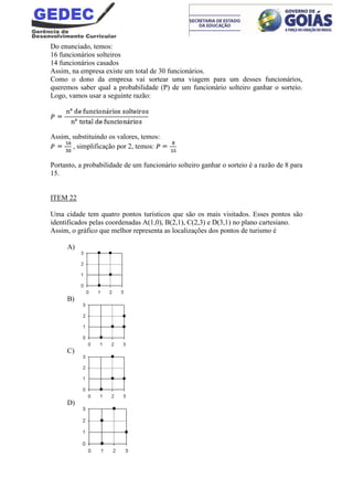 Do enunciado, temos:
16 funcionários solteiros
14 funcionários casados
Assim, na empresa existe um total de 30 funcionários.
Como o dono da empresa vai sortear uma viagem para um desses funcionários,
queremos saber qual a probabilidade (P) de um funcionário solteiro ganhar o sorteio.
Logo, vamos usar a seguinte razão:
Assim, substituindo os valores, temos:
, simplificação por 2, temos:
Portanto, a probabilidade de um funcionário solteiro ganhar o sorteio é a razão de 8 para
15.
ITEM 22
Uma cidade tem quatro pontos turísticos que são os mais visitados. Esses pontos são
identificados pelas coordenadas A(1,0), B(2,1), C(2,3) e D(3,1) no plano cartesiano.
Assim, o gráfico que melhor representa as localizações dos pontos de turismo é
A)
B)
C)
D)
 