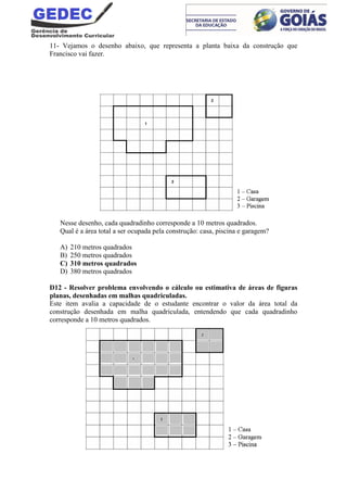11- Vejamos o desenho abaixo, que representa a planta baixa da construção que
Francisco vai fazer.
Nesse desenho, cada quadradinho corresponde a 10 metros quadrados.
Qual é a área total a ser ocupada pela construção: casa, piscina e garagem?
A) 210 metros quadrados
B) 250 metros quadrados
C) 310 metros quadrados
D) 380 metros quadrados
D12 - Resolver problema envolvendo o cálculo ou estimativa de áreas de figuras
planas, desenhadas em malhas quadriculadas.
Este item avalia a capacidade de o estudante encontrar o valor da área total da
construção desenhada em malha quadriculada, entendendo que cada quadradinho
corresponde a 10 metros quadrados.
 