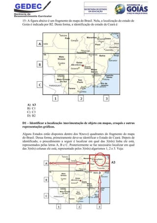 15- A figura abaixo é um fragmento do mapa do Brasil. Nela, a localização do estado de
Goiás é indicada por B2. Desta forma, a identificação do estado de Ceará é:
A) A3
B) C1
C) C3
D) B2
D1 – Identificar a localização /movimentação de objeto em mapas, croquis e outras
representações gráficas.
Alguns Estados estão dispostos dentro dos 9(nove) quadrantes do fragmento do mapa
do Brasil. Dessa forma, primeiramente deve-se identificar o Estado do Ceará. Depois de
identificado, o procedimento a seguir é localizar em qual das 3(três) linha ele está,
representados pelas letras A, B e C. Posteriormente se faz necessário localizar em qual
das 3(três) colunas ele está, representado pelos 3(três) algarismos 1, 2 e 3. Veja:
 
