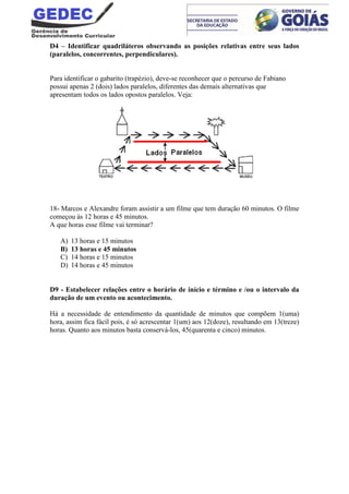 D4 – Identificar quadriláteros observando as posições relativas entre seus lados
(paralelos, concorrentes, perpendiculares).
Para identificar o gabarito (trapézio), deve-se reconhecer que o percurso de Fabiano
possui apenas 2 (dois) lados paralelos, diferentes das demais alternativas que
apresentam todos os lados opostos paralelos. Veja:
18- Marcos e Alexandre foram assistir a um filme que tem duração 60 minutos. O filme
começou às 12 horas e 45 minutos.
A que horas esse filme vai terminar?
A) 13 horas e 15 minutos
B) 13 horas e 45 minutos
C) 14 horas e 15 minutos
D) 14 horas e 45 minutos
D9 - Estabelecer relações entre o horário de início e término e /ou o intervalo da
duração de um evento ou acontecimento.
Há a necessidade de entendimento da quantidade de minutos que compõem 1(uma)
hora, assim fica fácil pois, é só acrescentar 1(um) aos 12(doze), resultando em 13(treze)
horas. Quanto aos minutos basta conservá-los, 45(quarenta e cinco) minutos.
 