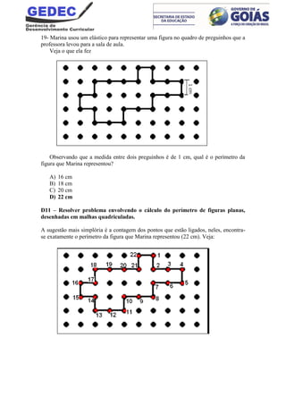 19- Marina usou um elástico para representar uma figura no quadro de preguinhos que a
professora levou para a sala de aula.
Veja o que ela fez
Observando que a medida entre dois preguinhos é de 1 cm, qual é o perímetro da
figura que Marina representou?
A) 16 cm
B) 18 cm
C) 20 cm
D) 22 cm
D11 – Resolver problema envolvendo o cálculo do perímetro de figuras planas,
desenhadas em malhas quadriculadas.
A sugestão mais simplória é a contagem dos pontos que estão ligados, neles, encontra-
se exatamente o perímetro da figura que Marina representou (22 cm). Veja:
 