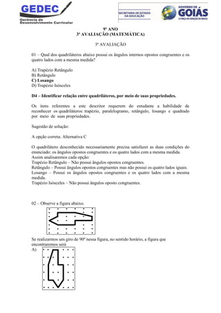 9º ANO
3ª AVALIAÇÃO (MATEMÁTICA)
3ª AVALIAÇÃO
01 – Qual dos quadriláteros abaixo possui os ângulos internos opostos congruentes e os
quatro lados com a mesma medida?
A) Trapézio Retângulo
B) Retângulo
C) Losango
D) Trapézio Isósceles
D4 – Identificar relação entre quadriláteros, por meio de suas propriedades.
Os itens referentes a este descritor requerem do estudante a habilidade de
reconhecer os quadriláteros: trapézio, paralelogramo, retângulo, losango e quadrado
por meio de suas propriedades.
Sugestão de solução:
A opção correta: Alternativa C
O quadrilátero desconhecido necessariamente precisa satisfazer as duas condições do
enunciado: os ângulos opostos congruentes e os quatro lados com a mesma medida.
Assim analisaremos cada opção:
Trapézio Retângulo – Não possui ângulos opostos congruentes.
Retângulo – Possui ângulos opostos congruentes mas não possui os quatro lados iguais.
Losango – Possui os ângulos opostos congruentes e os quatro lados com a mesma
medida.
Trapézio Isósceles – Não possui ângulos oposto congruentes.
02 – Observe a figura abaixo.
Se realizarmos um giro de 90º nessa figura, no sentido horário, a figura que
encontraremos será
A)
 