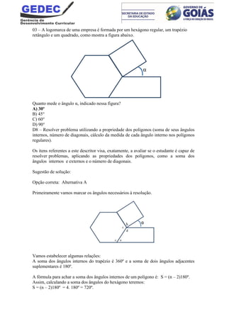 03 – A logomarca de uma empresa é formada por um hexágono regular, um trapézio
retângulo e um quadrado, como mostra a figura abaixo.
Quanto mede o ângulo α, indicado nessa figura?
A) 30º
B) 45°
C) 60°
D) 90°
D8 – Resolver problema utilizando a propriedade dos polígonos (soma de seus ângulos
internos, número de diagonais, cálculo da medida de cada ângulo interno nos polígonos
regulares).
Os itens referentes a este descritor visa, exatamente, a avaliar se o estudante é capaz de
resolver problemas, aplicando as propriedades dos polígonos, como a soma dos
ângulos internos e externos e o número de diagonais.
Sugestão de solução:
Opção correta: Alternativa A
Primeiramente vamos marcar os ângulos necessários à resolução.
Vamos estabelecer algumas relações:
A soma dos ângulos internos do trapézio é 360º e a soma de dois ângulos adjacentes
suplementares é 180º.
A fórmula para achar a soma dos ângulos internos de um polígono é: S = (n – 2)180º.
Assim, calculando a soma dos ângulos do hexágono teremos:
S = (n – 2)180º = 4. 180º = 720º.
α
 