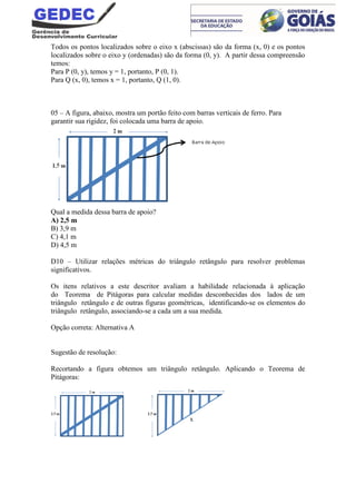 Todos os pontos localizados sobre o eixo x (abscissas) são da forma (x, 0) e os pontos
localizados sobre o eixo y (ordenadas) são da forma (0, y). A partir dessa compreensão
temos:
Para P (0, y), temos y = 1, portanto, P (0, 1).
Para Q (x, 0), temos x = 1, portanto, Q (1, 0).
05 – A figura, abaixo, mostra um portão feito com barras verticais de ferro. Para
garantir sua rigidez, foi colocada uma barra de apoio.
Qual a medida dessa barra de apoio?
A) 2,5 m
B) 3,9 m
C) 4,1 m
D) 4,5 m
D10 – Utilizar relações métricas do triângulo retângulo para resolver problemas
significativos.
Os itens relativos a este descritor avaliam a habilidade relacionada à aplicação
do Teorema de Pitágoras para calcular medidas desconhecidas dos lados de um
triângulo retângulo e de outras figuras geométricas, identificando-se os elementos do
triângulo retângulo, associando-se a cada um a sua medida.
Opção correta: Alternativa A
Sugestão de resolução:
Recortando a figura obtemos um triângulo retângulo. Aplicando o Teorema de
Pitágoras:
 