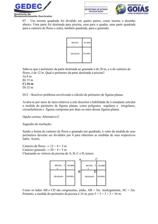 07 – Um terreno quadrado foi dividido em quatro partes, como mostra o desenho
abaixo. Uma parte foi destinada para piscina, uma para a quadra, uma parte quadrada
para o canteiro de flores e outra, também quadrada, para o gramado.
Sabe-se que o perímetro da parte destinada ao gramado é de 20 m, e o do canteiro de
flores, é de 12 m. Qual o perímetro da parte destinada à piscina?
A) 8 m
B) 15 m
C) 16 m
D) 32 m
D12 – Resolver problema envolvendo o cálculo de perímetro de figuras planas.
Avalia-se por meio de itens relativos a este descritor a habilidade de o estudante calcular
a medida do perímetro de figuras planas, como polígonos regulares e irregulares,
circunferências e figuras compostas por duas ou mais dessas figuras planas.
Opção correta: Alternativa C
Sugestão de resolução:
Sendo a forma do canteiro de flores e gramado um quadrado, o valor da medida de seus
perímetros deverão ser divididos por 4 para obtermos as medidas de seus respectivos
lados. Assim,
Canteiro de flores → 12 ÷ 4 = 3 m
Canteiro gramado → 20 ÷ 4 = 5 m
Chamando os vértices da piscina de A, B, C e D, temos:
Como os lados AB e CD são congruentes, então, AB = 3m. Analogamente, AC = 5m.
Portanto, a medida do perímetro da piscina é 16 m, pois 5 + 5 + 3 + 3 = 16 m.
 
