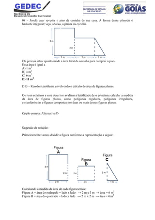 08 – Josefa quer revestir o piso da cozinha de sua casa. A forma desse cômodo é
bastante irregular: veja, abaixo, a planta da cozinha.
Ela precisa saber quanto mede a área total da cozinha para comprar o piso.
Essa área é igual a
A) 1 m2
B) 4 m2
C) 6 m2
D) 11 m2
D13 – Resolver problema envolvendo o cálculo de área de figuras planas.
Os itens relativos a este descritor avaliam a habilidade de o estudante calcular a medida
da área de figuras planas, como polígonos regulares, polígonos irregulares,
circunferências e figuras compostas por duas ou mais dessas figuras planas.
Opção correta: Alternativa D
Sugestão de solução:
Primeiramente vamos dividir a figura conforme a representação a seguir:
Calculando a medida da área de cada figura temos:
Figura A = área do retângulo = lado x lado → 2 m x 3 m → área = 6 m2
Figura B = área do quadrado = lado x lado → 2 m x 2 m → área = 4 m2
 