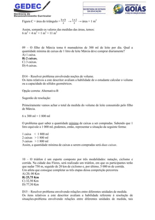 Figura C = área do triângulo = → → área = 1 m2
Assim, somando os valores das medidas das áreas, temos:
6 m2
+ 4 m2
+ 1 m2
= 11 m2
09 – O filho de Márcia toma 6 mamadeiras de 300 ml de leite por dia. Qual a
quantidade mínima de caixas de 1 litro de leite Márcia deve comprar diariamente?
A) 1 caixa.
B) 2 caixas.
C) 3 caixas.
D) 4 caixas.
D14 – Resolver problema envolvendo noções de volume.
Os itens relativos a este descritor avaliam a habilidade de o estudante calcular o volume
ou a capacidade de sólidos geométricos.
Opção correta: Alternativa B
Sugestão de resolução:
Primeiramente vamos achar o total da medida do volume de leite consumido pelo filho
de Márcia.
6 x 300 ml = 1 800 ml
O problema quer saber a quantidade mínima de caixas a ser compradas. Sabendo que 1
litro equivale a 1 000 ml, podemos, então, representar a situação da seguinte forma:
1 caixa < 1 800 ml
2 caixas > 1 800 ml
3 caixas > 1 800 ml
Assim, a quantidade mínima de caixas a serem compradas será duas caixas.
10 – O triátlon é um esporte composto por três modalidades: natação, ciclismo e
corrida. Na cidade das Flores, será realizado um triátlon, em que os participantes terão
que nadar 750 m, seguido de 20 km de ciclismo e, por último, 5 000 m de corrida.
Um atleta que consegue completar as três etapas dessa competição percorreu
A) 20, 00 Km
B) 25,75 Km
C) 32,50 Km
D) 77,50 Km
D15 – Resolver problema envolvendo relações entre diferentes unidades de medida.
Os itens relativos a este descritor avaliam a habilidade referente à resolução de
situações-problema envolvendo relações entre diferentes unidades de medida, tais
 