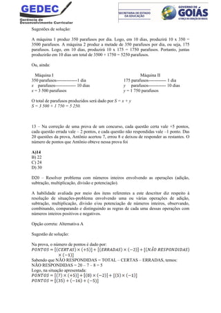 Sugestões de solução:
A máquina 1 produz 350 parafusos por dia. Logo, em 10 dias, produzirá 10 x 350 =
3500 parafusos. A máquina 2 produz a metade de 350 parafusos por dia, ou seja, 175
parafusos. Logo, em 10 dias, produzirá 10 x 175 = 1750 parafusos. Portanto, juntas
produzirão em 10 dias um total de 3500 + 1750 = 5250 parafusos.
Ou, ainda:
Máquina I Máquina II
350 parafusos--------------1 dia 175 parafusos------------ 1 dia
x parafusos-------------- 10 dias y parafusos------------ 10 dias
x = 3 500 parafusos y = 1 750 parafusos
O total de parafusos produzidos será dado por S = x + y
S = 3 500 + 1 750 = 5 250.
13 – Na correção de uma prova de um concurso, cada questão certa vale +5 pontos,
cada questão errada vale – 2 pontos, e cada questão não respondidas vale –1 ponto. Das
20 questões da prova, Antônio acertou 7, errou 8 e deixou de responder as restantes. O
número de pontos que Antônio obteve nessa prova foi
A)14
B) 22
C) 24
D) 30
D20 – Resolver problema com números inteiros envolvendo as operações (adição,
subtração, multiplicação, divisão e potenciação).
A habilidade avaliada por meio dos itens referentes a este descritor diz respeito à
resolução de situações-problema envolvendo uma ou várias operações de adição,
subtração, multiplicação, divisão e/ou potenciação de números inteiros, observando,
combinando, comparando e distinguindo as regras de cada uma dessas operações com
números inteiros positivos e negativos.
Opção correta: Alternativa A
Sugestão de solução:
Na prova, o número de pontos é dado por:
Sabendo que NÃO RESPONDIDAS = TOTAL – CERTAS – ERRADAS, temos:
NÃO RESPONDIDAS = 20 – 7 – 8 = 5
Logo, na situação apresentada:
 