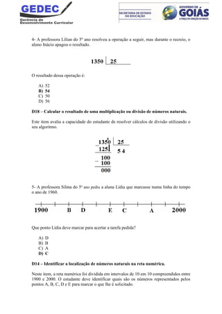 4- A professora Lílian do 5º ano resolveu a operação a seguir, mas durante o recreio, o
aluno Inácio apagou o resultado.
O resultado dessa operação é:
A) 52
B) 54
C) 50
D) 56
D18 – Calcular o resultado de uma multiplicação ou divisão de números naturais.
Este item avalia a capacidade do estudante de resolver cálculos de divisão utilizando o
seu algoritmo.
5- A professora Silma do 5º ano pediu a aluna Lídia que marcasse numa linha do tempo
o ano de 1960.
Que ponto Lídia deve marcar para acertar a tarefa pedida?
A) D
B) B
C) A
D) C
D14 – Identificar a localização de números naturais na reta numérica.
Neste item, a reta numérica foi dividida em intervalos de 10 em 10 compreendidos entre
1900 e 2000. O estudante deve identificar quais são os números representados pelos
pontos A, B, C, D e E para marcar o que lhe é solicitado.
 