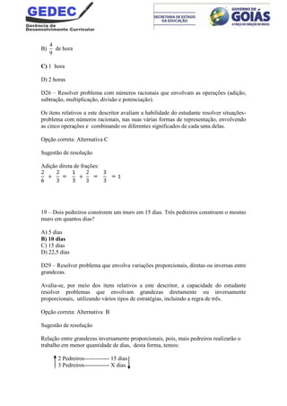 B)
4
9
de hora
C) 1 hora
D) 2 horas
D26 – Resolver problema com números racionais que envolvam as operações (adição,
subtração, multiplicação, divisão e potenciação).
Os itens relativos a este descritor avaliam a habilidade do estudante resolver situações-
problema com números racionais, nas suas várias formas de representação, envolvendo
as cinco operações e combinando os diferentes significados de cada uma delas.
Opção correta: Alternativa C
Sugestão de resolução
Adição direta de frações:
19 – Dois pedreiros constroem um muro em 15 dias. Três pedreiros constroem o mesmo
muro em quantos dias?
A) 5 dias
B) 10 dias
C) 15 dias
D) 22,5 dias
D29 – Resolver problema que envolva variações proporcionais, diretas ou inversas entre
grandezas.
Avalia-se, por meio dos itens relativos a este descritor, a capacidade do estudante
resolver problemas que envolvam grandezas diretamente ou inversamente
proporcionais, utilizando vários tipos de estratégias, incluindo a regra de três.
Opção correta: Alternativa B
Sugestão de resolução
Relação entre grandezas inversamente proporcionais, pois, mais pedreiros realizarão o
trabalho em menor quantidade de dias, desta forma, temos:
2 Pedreiros------------- 15 dias
3 Pedreiros------------- X dias
 