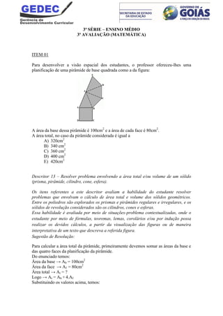3ª SÉRIE – ENSINO MÉDIO
3ª AVALIAÇÃO (MATEMÁTICA)
ITEM 01
Para desenvolver a visão espacial dos estudantes, o professor ofereceu-lhes uma
planificação de uma pirâmide de base quadrada como a da figura:
A área da base dessa pirâmide é 100cm2
e a área de cada face é 80cm2
.
A área total, no caso da pirâmide considerada é igual a
A) 320cm2
B) 340 cm2
C) 360 cm2
D) 400 cm2
E) 420cm2
Descritor 13 – Resolver problema envolvendo a área total e/ou volume de um sólido
(prisma, pirâmide, cilindro, cone, esfera).
Os itens referentes a este descritor avaliam a habilidade do estudante resolver
problemas que envolvam o cálculo de área total e volume dos sólidos geométricos.
Entre os poliedros são explorados os prismas e pirâmides regulares e irregulares, e os
sólidos de revolução considerados são os cilindros, cones e esferas.
Essa habilidade é avaliada por meio de situações-problema contextualizadas, onde o
estudante por meio de fórmulas, teoremas, lemas, corolários e/ou por indução possa
realizar os devidos cálculos, a partir da visualização das figuras ou de maneira
interpretativa de um texto que descreva a referida figura.
Sugestão de Resolução:
Para calcular a área total da pirâmide, primeiramente devemos somar as áreas da base e
das quatro faces da planificação da pirâmide.
Do enunciado temos:
Área da base → Ab = 100cm2
Área da face → Af = 80cm2
Área total → At = ?
Logo → At = Ab + 4.Af
Substituindo os valores acima, temos:
 