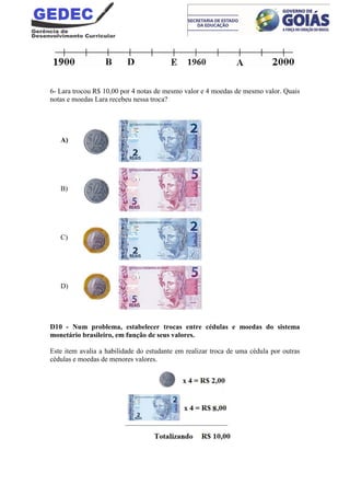 6- Lara trocou R$ 10,00 por 4 notas de mesmo valor e 4 moedas de mesmo valor. Quais
notas e moedas Lara recebeu nessa troca?
A)
B)
C)
D)
D10 - Num problema, estabelecer trocas entre cédulas e moedas do sistema
monetário brasileiro, em função de seus valores.
Este item avalia a habilidade do estudante em realizar troca de uma cédula por outras
cédulas e moedas de menores valores.
 