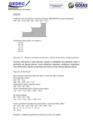 ITEM 04
O pátio de uma escola tem o formato da figura ABCDEFGH e possui dimensões
CD = EF = 4 m e AB = BC = ED = FG = 2 m.
O perímetro desse pátio, em metros, é
A) 16
B) 30
C) 32
D) 36
E) 44
Descritor 11 – Resolver problema envolvendo o cálculo de perímetro de figuras planas.
Os itens referentes a este descritor avaliam a habilidade do estudante medir o
perímetro de figuras planas, como polígonos regulares, polígonos irregulares,
circunferências e figuras compostas por duas ou mais dessas figuras planas.
Sugestão de Resolução:
Para calcular o perímetro devemos fazer a soma dos lados da figura.
Do enunciado, temos:
CD = EF = 4 m
AB = BC = ED = FG = 2 m.
Analisando a figura, podemos fazer:
AB + CD + EF = HG
Assim substituindo pelos valores acima, temos:
2 m + 4 m + 4 m = HG → HG = 10 m
De modo análogo,
BC + ED + FG = AH
2 m + 2 m + 2 m = AH → AH = 6 m
Como o perímetro do pátio da escola (2P) é a soma dos lados, então:
2P = AB + BC + CD + ED + EF + FG + HG + AH
2P = 2 + 2 + 4 + 2 + 4 + 2 + 10 + 6
2P = 32 m
Portanto, a medida do perímetro do pátio da escola é 32 metros.
 