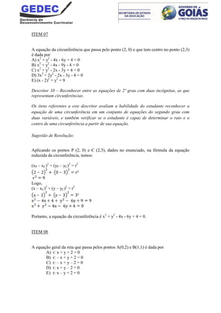 ITEM 07
A equação da circunferência que passa pelo ponto (2, 0) e que tem centro no ponto (2,3)
é dada por
A) x2
+ y2
- 4x - 6y + 4 = 0
B) x2
+ y2
- 4x - 9y - 4 = 0
C) x2
+ y2
- 2x - 3y + 4 = 0
D) 3x2
+ 2y2
- 2x - 3y - 4 = 0
E) (x - 2)2
+ y2
= 9
Descritor 10 – Reconhecer entre as equações de 2º grau com duas incógnitas, as que
representam circunferências.
Os itens referentes a este descritor avaliam a habilidade do estudante reconhecer a
equação de uma circunferência em um conjunto de equações do segundo grau com
duas variáveis, e também verificar se o estudante é capaz de determinar o raio e o
centro de uma circunferência a partir de sua equação.
Sugestão de Resolução:
Aplicando os pontos P (2, 0) e C (2,3), dados no enunciado, na fórmula da equação
reduzida da circunferência, temos:
(xP – xC)2
+ (yP – yC)2
= r2
Logo,
(x – xC)2
+ (y – yC)2
= r2
Portanto, a equação da circunferência é x2
+ y2
- 4x - 6y + 4 = 0.
ITEM 08
A equação geral da reta que passa pelos pontos A(0,2) e B(1,1) é dada por
A) r: x + y + 2 = 0
B) r: – x + y + 2 = 0
C) r: – x + y – 2 = 0
D) r: x + y – 2 = 0
E) r: x – y + 2 = 0
 