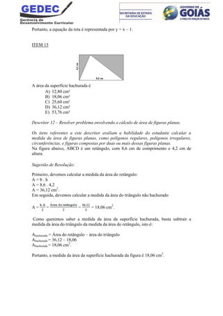 Portanto, a equação da reta é representada por y = x – 1.
ITEM 15
A área da superfície hachurada é
A) 12,80 cm²
B) 18,06 cm²
C) 25,60 cm²
D) 36,12 cm²
E) 53,76 cm²
Descritor 12 – Resolver problema envolvendo o cálculo de área de figuras planas.
Os itens referentes a este descritor avaliam a habilidade do estudante calcular a
medida da área de figuras planas, como polígonos regulares, polígonos irregulares,
circunferências, e figuras compostas por duas ou mais dessas figuras planas.
Na figura abaixo, ABCD é um retângulo, com 8,6 cm de comprimento e 4,2 cm de
altura.
Sugestão de Resolução:
Primeiro, devemos calcular a medida da área do retângulo:
A = b . h
A = 8,6 . 4,2
A = 36,12 cm2
.
Em seguida, devemos calcular a medida da área do triângulo não hachurado
A = = = = 18,06 cm2
.
Como queremos saber a medida da área da superfície hachurada, basta subtrair a
medida da área do triângulo da medida da área do retângulo, isto é:
Ahachurada = Área do retângulo – área do triângulo
Ahachurada = 36,12 – 18,06
Ahachurada = 18,06 cm2
.
Portanto, a medida da área da superfície hachurada da figura é 18,06 cm2
.
 
