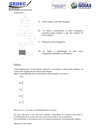 Justificativa:
A) Possui, apenas, uma face triangular.
B) Ao fechar a planificação, as faces triangulares
possuem arestas comuns, o que não acontece na
caixa original.
C) Não possui faces triangulares.
D) Ao fechar a planificação, as duas faces
retangulares destacadas se sobrepõem.
ITEM 21
Uma empresa tem 16 funcionários solteiros e 14 casados. O dono dessa empresa vai
sortear uma viagem para um desses funcionários.
Qual é a probabilidade de um funcionário solteiro ganhar esse sorteio?
A)
B)
C)
D)
F)
Descritor 33 – Calcular a probabilidade de um evento.
Os itens referentes a este descritor avaliam a habilidade do estudante determinar a
probabilidade de ocorrência de um evento associando-a com a frequência.
Essa habilidade é avaliada por meio de situações-problema contextualizadas simples.
Sugestão de Resolução:
 