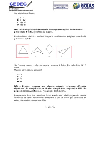 São triângulos as figuras:
A) I e II
B) I e IV
C) II e IV
D) II e III
D3 – Identificar propriedades comuns e diferenças entre figuras bidimensionais
pelo número de lados, pelos tipos de ângulos.
Este item busca aferir se o estudante é capaz de reconhecer um polígono e classificá-lo
pelo número de lado.
10- Em uma garagem, estão estacionados carros em 8 fileiras. Em cada fileira há 12
carros.
Quantos carros há nesta garagem?
A) 20
B) 36
C) 72
D) 96
D20 – Resolver problema com números naturais, envolvendo diferentes
significados da multiplicação ou divisão: multiplicação comparativa, idéia de
proporcionalidade, configuração retangular e combinatória.
Para resolução deste item o estudante deverá perceber que cada fileira possui a mesma
quantidade de carros. Portanto basta multiplicar o total de fileiras pela quantidade de
carros estacionados em cada uma delas:
12 x 8 = 96
 