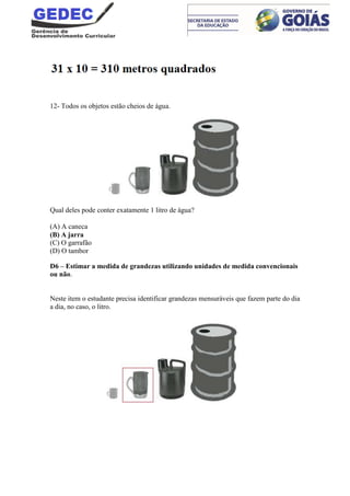 12- Todos os objetos estão cheios de água.
Qual deles pode conter exatamente 1 litro de água?
(A) A caneca
(B) A jarra
(C) O garrafão
(D) O tambor
D6 – Estimar a medida de grandezas utilizando unidades de medida convencionais
ou não.
Neste item o estudante precisa identificar grandezas mensuráveis que fazem parte do dia
a dia, no caso, o litro.
 